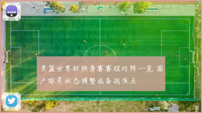 男篮世界杯热身赛赛程对阵一览 国产球员状态调整成备战焦点