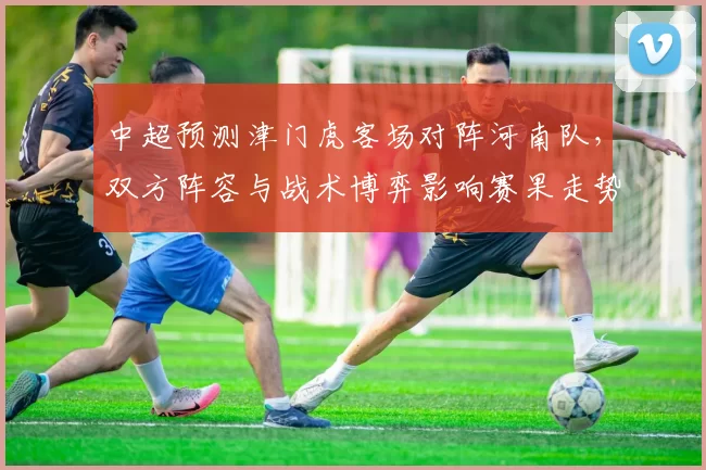 中超预测津门虎客场对阵河南队，双方阵容与战术博弈影响赛果走势