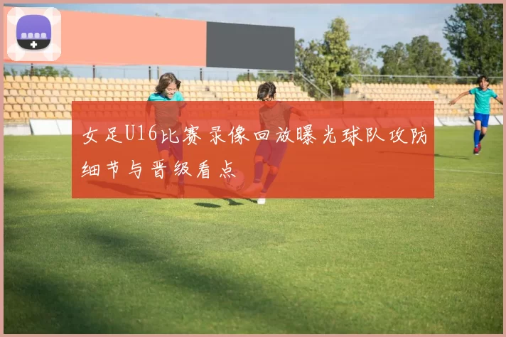 女足U16比赛录像回放曝光球队攻防细节与晋级看点