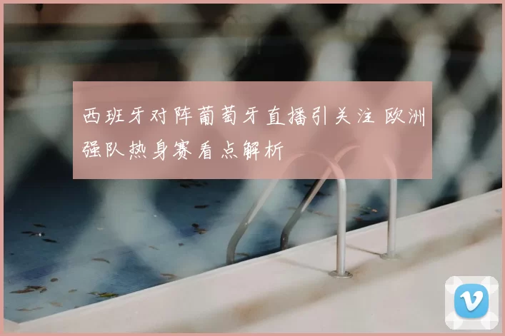 西班牙对阵葡萄牙直播引关注 欧洲强队热身赛看点解析
