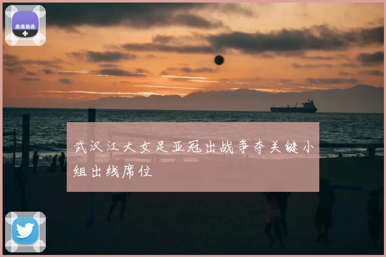 武汉江大女足亚冠出战争夺关键小组出线席位