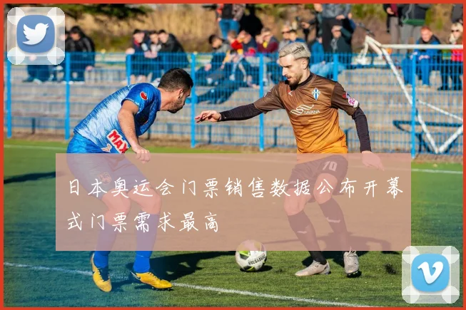 日本奥运会门票销售数据公布开幕式门票需求最高