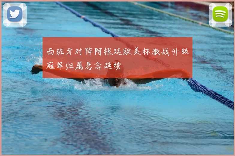 西班牙对阵阿根廷欧美杯激战升级冠军归属悬念延续