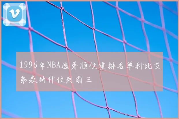 1996年NBA选秀顺位重排名单科比艾弗森纳什位列前三