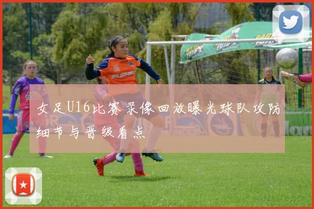 女足U16比赛录像回放曝光球队攻防细节与晋级看点
