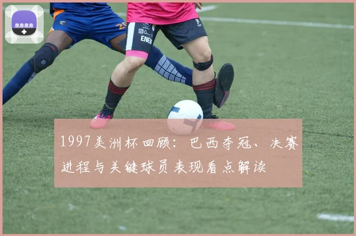 1997美洲杯回顾：巴西夺冠、决赛进程与关键球员表现看点解读