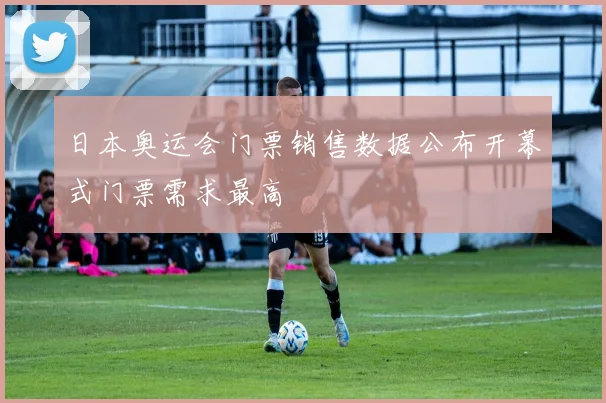 日本奥运会门票销售数据公布开幕式门票需求最高