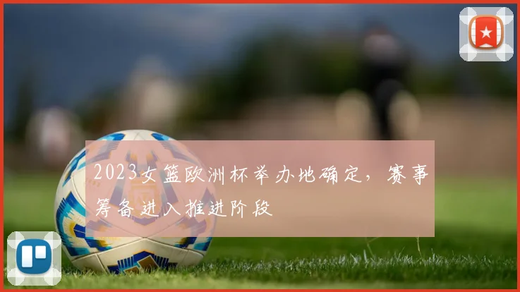 2023女篮欧洲杯举办地确定,赛事筹备进入推进阶段
