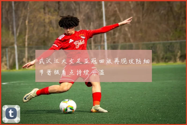 武汉江大女足亚冠回放再现攻防细节晋级看点持续升温