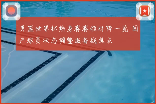 男篮世界杯热身赛赛程对阵一览 国产球员状态调整成备战焦点